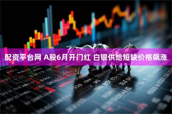 配资平台网 A股6月开门红 白银供给短缺价格飙涨