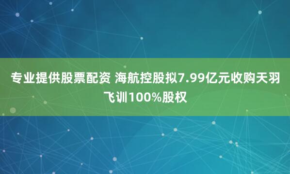 专业提供股票配资 海航控股拟7.99亿元收购天羽飞训100%股权