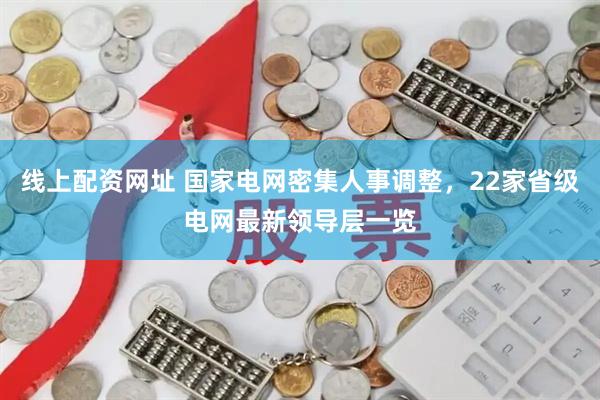 线上配资网址 国家电网密集人事调整，22家省级电网最新领导层一览
