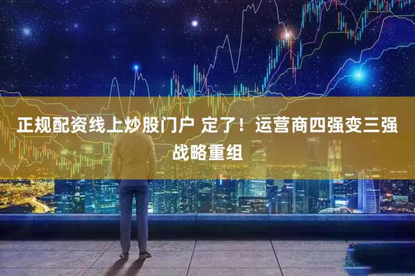 正规配资线上炒股门户 定了！运营商四强变三强战略重组