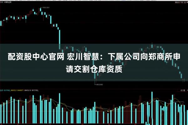 配资股中心官网 宏川智慧：下属公司向郑商所申请交割仓库资质