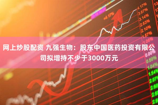 网上炒股配资 九强生物：股东中国医药投资有限公司拟增持不少于3000万元