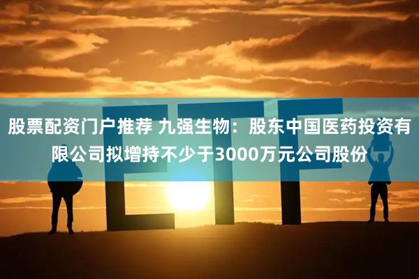 股票配资门户推荐 九强生物：股东中国医药投资有限公司拟增持不少于3000万元公司股份