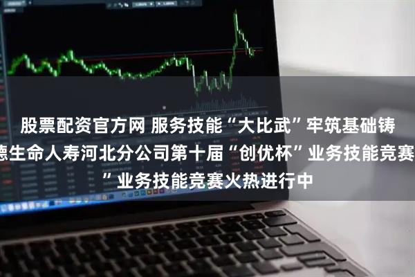 股票配资官方网 服务技能“大比武”牢筑基础铸匠心——富德生命人寿河北分公司第十届“创优杯”业务技能竞赛火热进行中