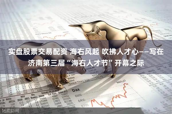 实盘股票交易配资 海右风起 吹拂人才心——写在济南第三届“海右人才节”开幕之际