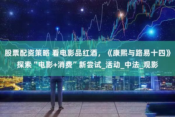 股票配资策略 看电影品红酒，《康熙与路易十四》探索“电影+消费”新尝试_活动_中法_观影