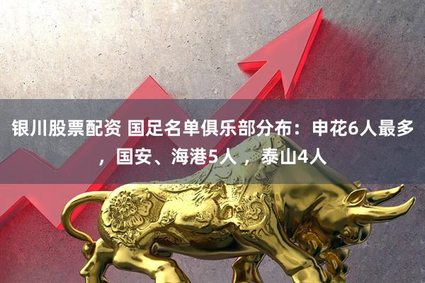 银川股票配资 国足名单俱乐部分布：申花6人最多，国安、海港5人 ，泰山4人