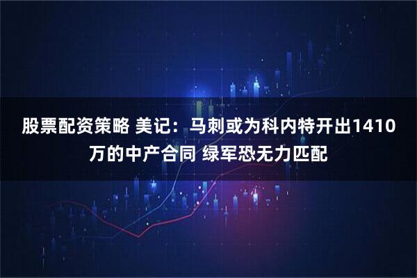 股票配资策略 美记：马刺或为科内特开出1410万的中产合同 绿军恐无力匹配