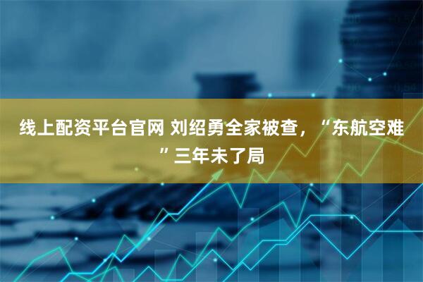 线上配资平台官网 刘绍勇全家被查，“东航空难”三年未了局