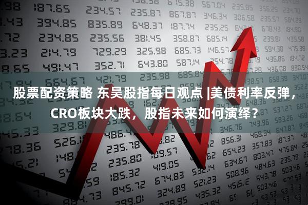 股票配资策略 东吴股指每日观点 |美债利率反弹，CRO板块大跌，股指未来如何演绎？