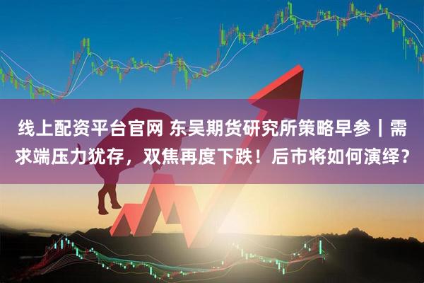 线上配资平台官网 东吴期货研究所策略早参｜需求端压力犹存，双焦再度下跌！后市将如何演绎？