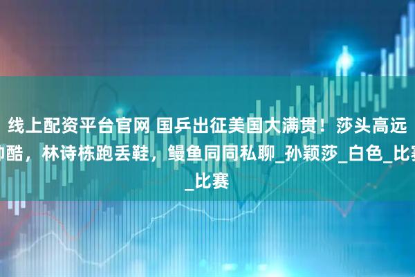 线上配资平台官网 国乒出征美国大满贯！莎头高远帅酷，林诗栋跑丢鞋，鳗鱼同同私聊_孙颖莎_白色_比赛