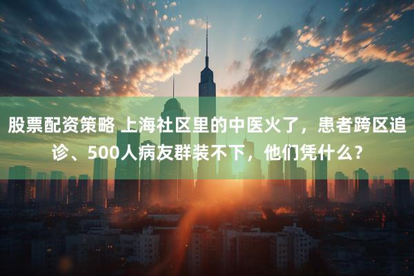 股票配资策略 上海社区里的中医火了，患者跨区追诊、500人病友群装不下，他们凭什么？