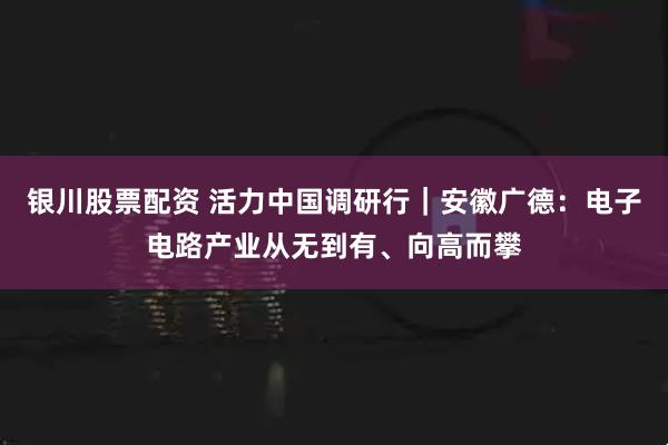 银川股票配资 活力中国调研行｜安徽广德：电子电路产业从无到有、向高而攀