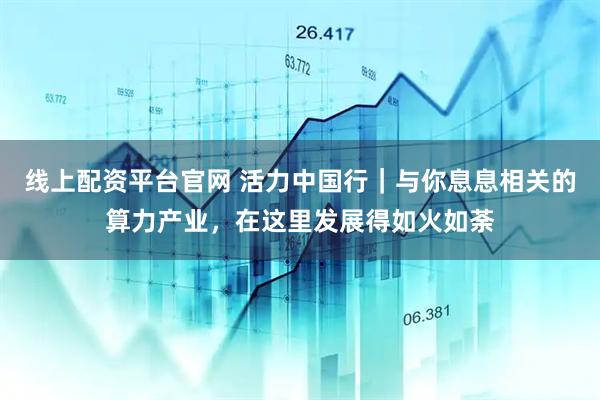 线上配资平台官网 活力中国行｜与你息息相关的算力产业，在这里发展得如火如荼