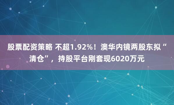 股票配资策略 不超1.92%！澳华内镜两股东拟“清仓”，持股平台刚套现6020万元