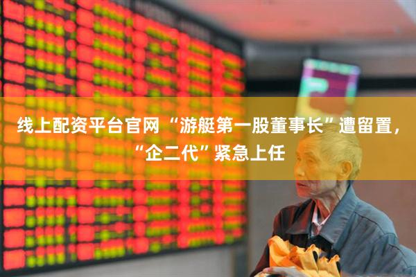 线上配资平台官网 “游艇第一股董事长”遭留置，“企二代”紧急上任