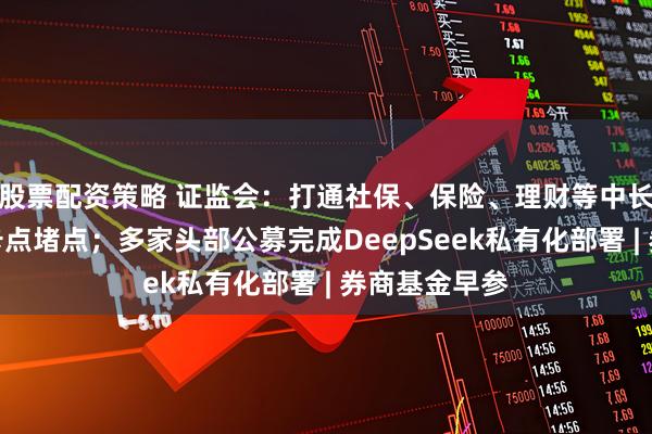 股票配资策略 证监会：打通社保、保险、理财等中长期资金入市卡点堵点；多家头部公募完成DeepSeek私有化部署 | 券商基金早参