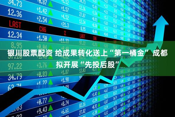 银川股票配资 给成果转化送上“第一桶金” 成都拟开展“先投后股”