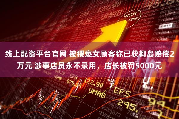 线上配资平台官网 被猥亵女顾客称已获椰岛赔偿2万元 涉事店员永不录用，店长被罚5000元