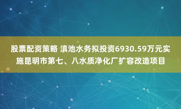 股票配资策略 滇池水务拟投资6930.59万元实施昆明市第七、八水质净化厂扩容改造项目