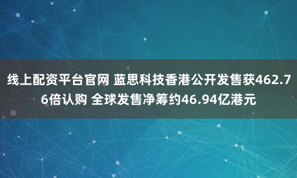线上配资平台官网 蓝思科技香港公开发售获462.76倍认购 全球发售净筹约46.94亿港元