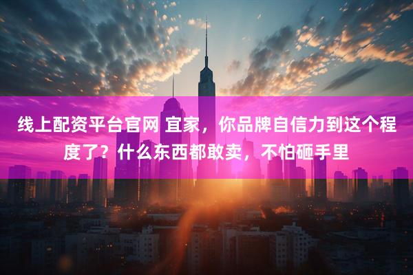 线上配资平台官网 宜家，你品牌自信力到这个程度了？什么东西都敢卖，不怕砸手里