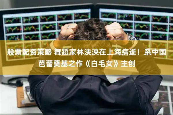 股票配资策略 舞蹈家林泱泱在上海病逝！系中国芭蕾奠基之作《白毛女》主创