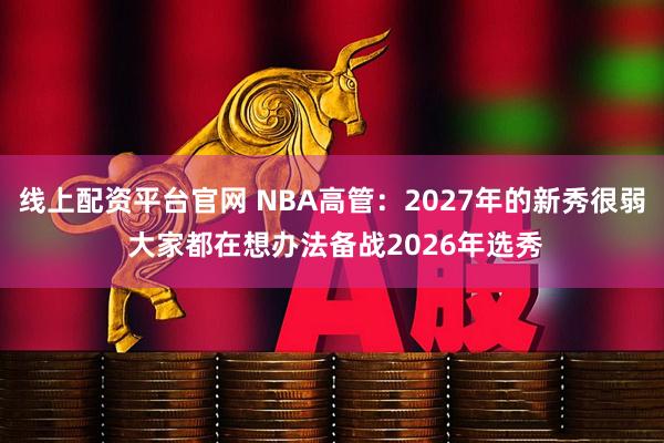 线上配资平台官网 NBA高管：2027年的新秀很弱 大家都在想办法备战2026年选秀