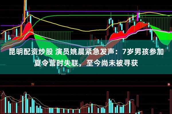 昆明配资炒股 演员姚晨紧急发声：7岁男孩参加夏令营时失联，至今尚未被寻获