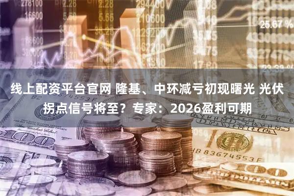 线上配资平台官网 隆基、中环减亏初现曙光 光伏拐点信号将至？专家：2026盈利可期