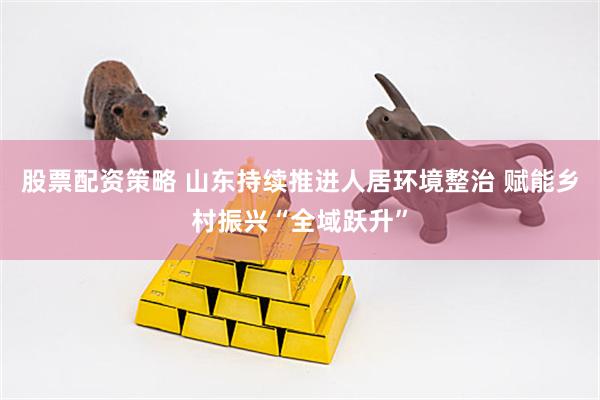 股票配资策略 山东持续推进人居环境整治 赋能乡村振兴“全域跃升”