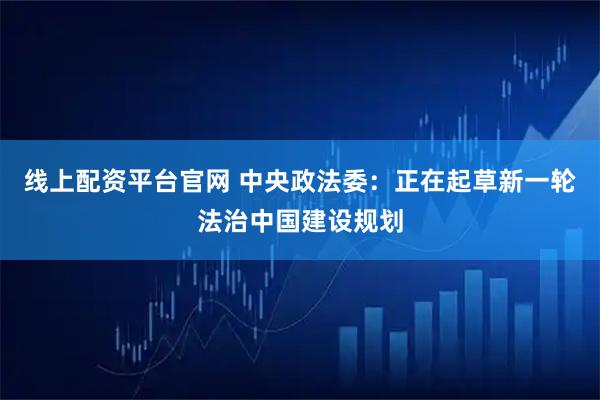 线上配资平台官网 中央政法委：正在起草新一轮法治中国建设规划