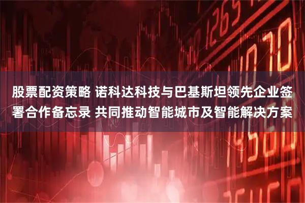 股票配资策略 诺科达科技与巴基斯坦领先企业签署合作备忘录 共同推动智能城市及智能解决方案