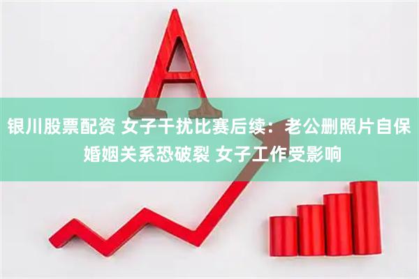 银川股票配资 女子干扰比赛后续：老公删照片自保 婚姻关系恐破裂 女子工作受影响