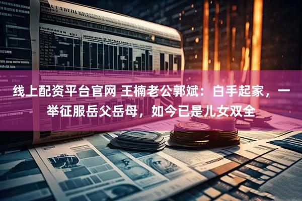 线上配资平台官网 王楠老公郭斌：白手起家，一举征服岳父岳母，如今已是儿女双全