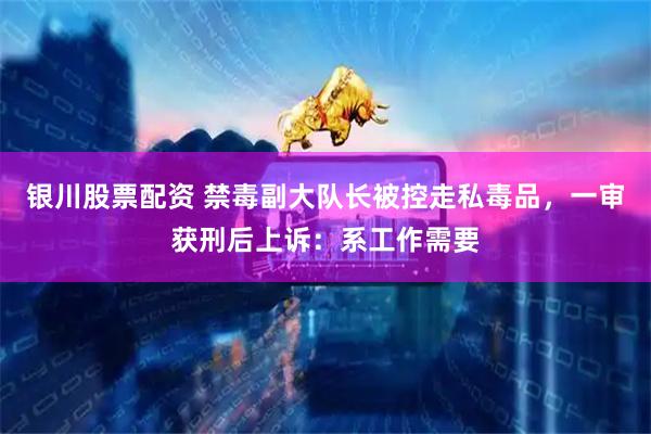 银川股票配资 禁毒副大队长被控走私毒品，一审获刑后上诉：系工作需要