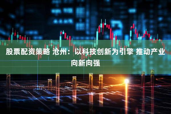 股票配资策略 沧州：以科技创新为引擎 推动产业向新向强