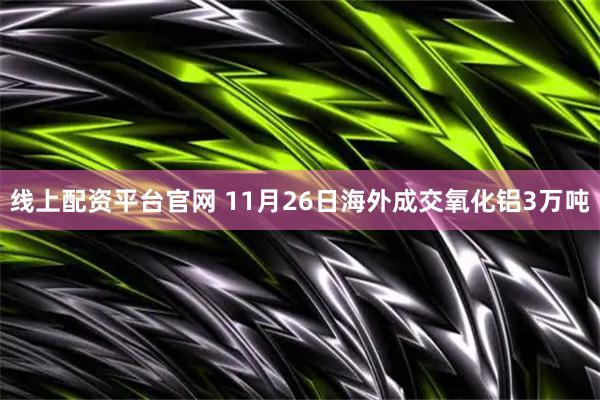 线上配资平台官网 11月26日海外成交氧化铝3万吨