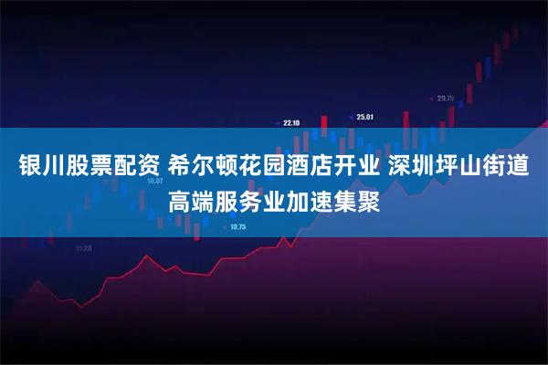 银川股票配资 希尔顿花园酒店开业 深圳坪山街道高端服务业加速集聚